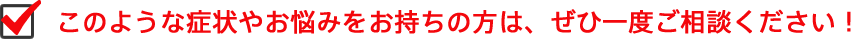 このような症状やお悩みをお持ちの方は、ぜひ一度ご相談ください。